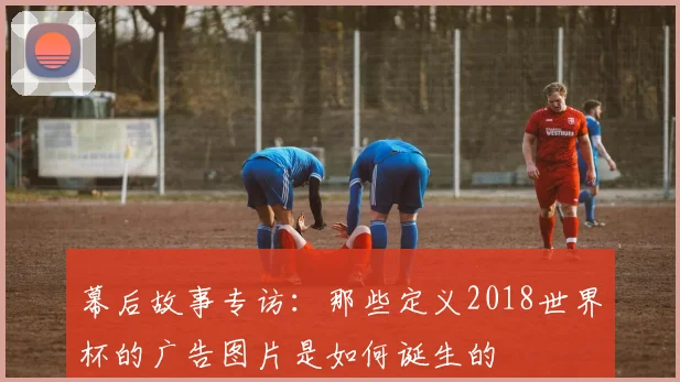 幕后故事专访：那些定义2018世界杯的广告图片是如何诞生的