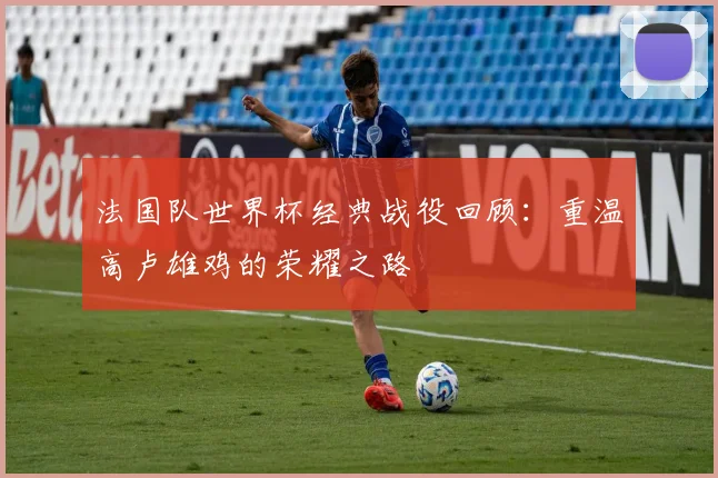 法国队世界杯经典战役回顾：重温高卢雄鸡的荣耀之路