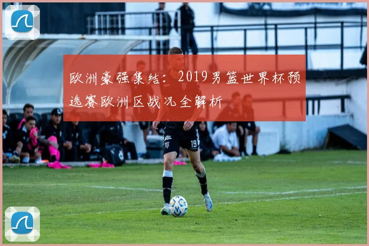 欧洲豪强集结：2019男篮世界杯预选赛欧洲区战况全解析