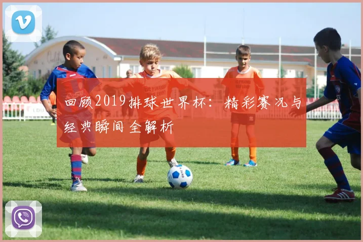 回顾2019排球世界杯：精彩赛况与经典瞬间全解析
